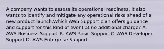 A company wants to assess its operational readiness. It also wants to identify and mitigate any operational risks ahead of a new product launch.Which AWS Support plan offers guidance and support for this kind of event at no additional charge? A. AWS Business Support B. AWS Basic Support C. AWS Developer Support D. AWS Enterprise Support