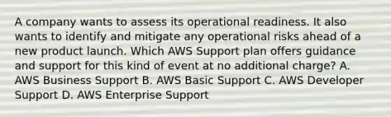 A company wants to assess its operational readiness. It also wants to identify and mitigate any operational risks ahead of a new product launch. Which AWS Support plan offers guidance and support for this kind of event at no additional charge? A. AWS Business Support B. AWS Basic Support C. AWS Developer Support D. AWS Enterprise Support