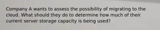 Company A wants to assess the possibility of migrating to the cloud. What should they do to determine how much of their current server storage capacity is being used?