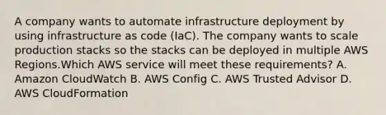 A company wants to automate infrastructure deployment by using infrastructure as code (IaC). The company wants to scale production stacks so the stacks can be deployed in multiple AWS Regions.Which AWS service will meet these requirements? A. Amazon CloudWatch B. AWS Config C. AWS Trusted Advisor D. AWS CloudFormation