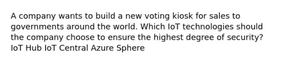 A company wants to build a new voting kiosk for sales to governments around the world. Which IoT technologies should the company choose to ensure the highest degree of security? IoT Hub IoT Central Azure Sphere