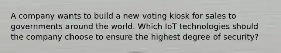 A company wants to build a new voting kiosk for sales to governments around the world. Which IoT technologies should the company choose to ensure the highest degree of security?