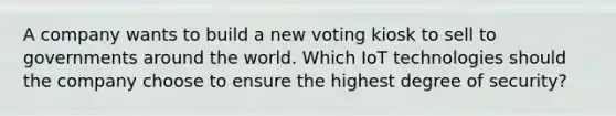 A company wants to build a new voting kiosk to sell to governments around the world. Which IoT technologies should the company choose to ensure the highest degree of security?