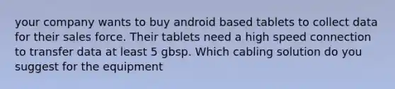 your company wants to buy android based tablets to collect data for their sales force. Their tablets need a high speed connection to transfer data at least 5 gbsp. Which cabling solution do you suggest for the equipment