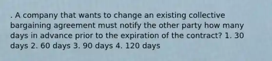 . A company that wants to change an existing collective bargaining agreement must notify the other party how many days in advance prior to the expiration of the contract? 1. 30 days 2. 60 days 3. 90 days 4. 120 days