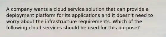 A company wants a cloud service solution that can provide a deployment platform for its applications and it doesn't need to worry about the infrastructure requirements. Which of the following cloud services should be used for this purpose?