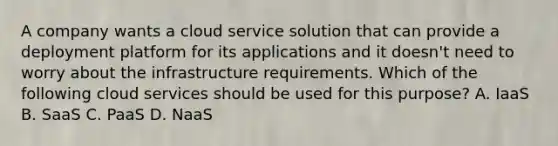 A company wants a cloud service solution that can provide a deployment platform for its applications and it doesn't need to worry about the infrastructure requirements. Which of the following cloud services should be used for this purpose? A. IaaS B. SaaS C. PaaS D. NaaS