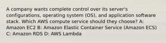 A company wants complete control over its server's configurations, operating system (OS), and application software stack. Which AWS compute service should they choose? A: Amazon EC2 B: Amazon Elastic Container Service (Amazon ECS) C: Amazon RDS D: AWS Lambda