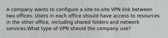 A company wants to configure a site-to-site VPN link between two offices. Users in each office should have access to resources in the other office, including shared folders and network services.What type of VPN should the company use?