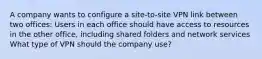 A company wants to configure a site-to-site VPN link between two offices: Users in each office should have access to resources in the other office, including shared folders and network services What type of VPN should the company use?