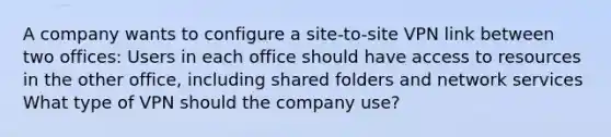 A company wants to configure a site-to-site VPN link between two offices: Users in each office should have access to resources in the other office, including shared folders and network services What type of VPN should the company use?