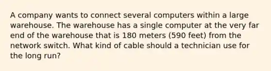 A company wants to connect several computers within a large warehouse. The warehouse has a single computer at the very far end of the warehouse that is 180 meters (590 feet) from the network switch. What kind of cable should a technician use for the long run?