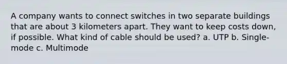 A company wants to connect switches in two separate buildings that are about 3 kilometers apart. They want to keep costs down, if possible. What kind of cable should be used? a. UTP b. Single-mode c. Multimode