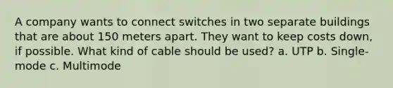 A company wants to connect switches in two separate buildings that are about 150 meters apart. They want to keep costs down, if possible. What kind of cable should be used? a. UTP b. Single-mode c. Multimode