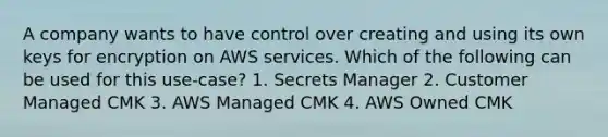 A company wants to have control over creating and using its own keys for encryption on AWS services. Which of the following can be used for this use-case? 1. Secrets Manager 2. Customer Managed CMK 3. AWS Managed CMK 4. AWS Owned CMK