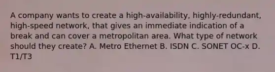 A company wants to create a high-availability, highly-redundant, high-speed network, that gives an immediate indication of a break and can cover a metropolitan area. What type of network should they create? A. Metro Ethernet B. ISDN C. SONET OC-x D. T1/T3