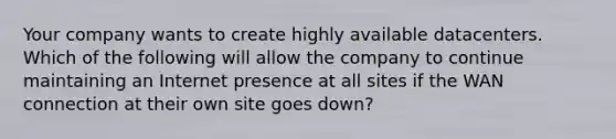 Your company wants to create highly available datacenters. Which of the following will allow the company to continue maintaining an Internet presence at all sites if the WAN connection at their own site goes down?