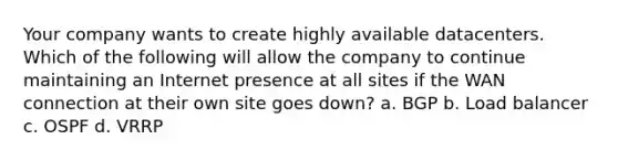 Your company wants to create highly available datacenters. Which of the following will allow the company to continue maintaining an Internet presence at all sites if the WAN connection at their own site goes down? a. BGP b. Load balancer c. OSPF d. VRRP