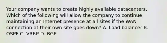 Your company wants to create highly available datacenters. Which of the following will allow the company to continue maintaining an Internet presence at all sites if the WAN connection at their own site goes down? A. Load balancer B. OSPF C. VRRP D. BGP