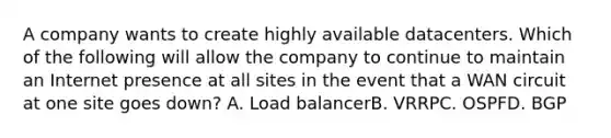 A company wants to create highly available datacenters. Which of the following will allow the company to continue to maintain an Internet presence at all sites in the event that a WAN circuit at one site goes down? A. Load balancerB. VRRPC. OSPFD. BGP