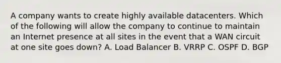 A company wants to create highly available datacenters. Which of the following will allow the company to continue to maintain an Internet presence at all sites in the event that a WAN circuit at one site goes down? A. Load Balancer B. VRRP C. OSPF D. BGP