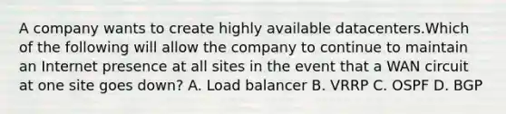 A company wants to create highly available datacenters.Which of the following will allow the company to continue to maintain an Internet presence at all sites in the event that a WAN circuit at one site goes down? A. Load balancer B. VRRP C. OSPF D. BGP