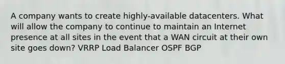 A company wants to create highly-available datacenters. What will allow the company to continue to maintain an Internet presence at all sites in the event that a WAN circuit at their own site goes down? VRRP Load Balancer OSPF BGP