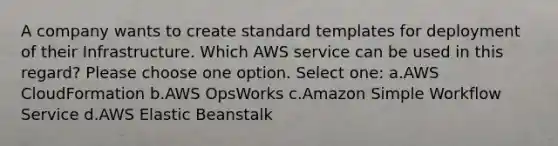 A company wants to create standard templates for deployment of their Infrastructure. Which AWS service can be used in this regard? Please choose one option. Select one: a.AWS CloudFormation b.AWS OpsWorks c.Amazon Simple Workflow Service d.AWS Elastic Beanstalk