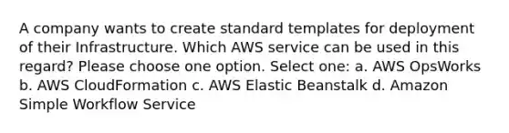 A company wants to create standard templates for deployment of their Infrastructure. Which AWS service can be used in this regard? Please choose one option. Select one: a. AWS OpsWorks b. AWS CloudFormation c. AWS Elastic Beanstalk d. Amazon Simple Workflow Service