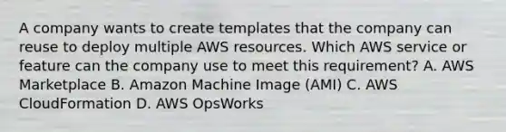 A company wants to create templates that the company can reuse to deploy multiple AWS resources. Which AWS service or feature can the company use to meet this requirement? A. AWS Marketplace B. Amazon Machine Image (AMI) C. AWS CloudFormation D. AWS OpsWorks