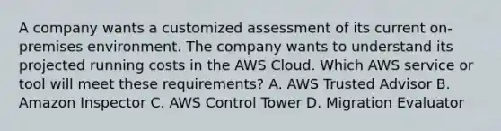 A company wants a customized assessment of its current on-premises environment. The company wants to understand its projected running costs in the AWS Cloud. Which AWS service or tool will meet these requirements? A. AWS Trusted Advisor B. Amazon Inspector C. AWS Control Tower D. Migration Evaluator