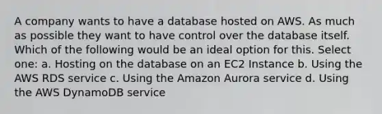 A company wants to have a database hosted on AWS. As much as possible they want to have control over the database itself. Which of the following would be an ideal option for this. Select one: a. Hosting on the database on an EC2 Instance b. Using the AWS RDS service c. Using the Amazon Aurora service d. Using the AWS DynamoDB service