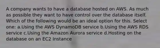 A company wants to have a database hosted on AWS. As much as possible they want to have control over the database itself. Which of the following would be an ideal option for this. Select one: a.Using the AWS DynamoDB service b.Using the AWS RDS service c.Using the Amazon Aurora service d.Hosting on the database on an EC2 Instance