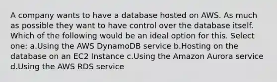 A company wants to have a database hosted on AWS. As much as possible they want to have control over the database itself. Which of the following would be an ideal option for this. Select one: a.Using the AWS DynamoDB service b.Hosting on the database on an EC2 Instance c.Using the Amazon Aurora service d.Using the AWS RDS service