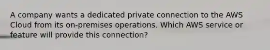 A company wants a dedicated private connection to the AWS Cloud from its on-premises operations. Which AWS service or feature will provide this connection?