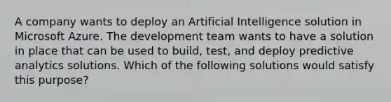 A company wants to deploy an Artificial Intelligence solution in Microsoft Azure. The development team wants to have a solution in place that can be used to build, test, and deploy predictive analytics solutions. Which of the following solutions would satisfy this purpose?