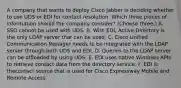 A company that wants to deploy Cisco Jabber is deciding whether to use UDS or EDI for contact resolution. Which three pieces of information should the company consider? (Choose three.) A. SSO cannot be used with UDS. B. With EDI, Active Directory is the only LDAP server that can be used. C. Cisco Unified Communication Manager needs to be integrated with the LDAP server through both UDS and EDI. D. Queries to the LDAP server can be offloaded by using UDS. E. EDI uses native Windows APIs to retrieve contact data from the directory service. F. EDI is thecontact source that is used for Cisco Expressway Mobile and Remote Access.