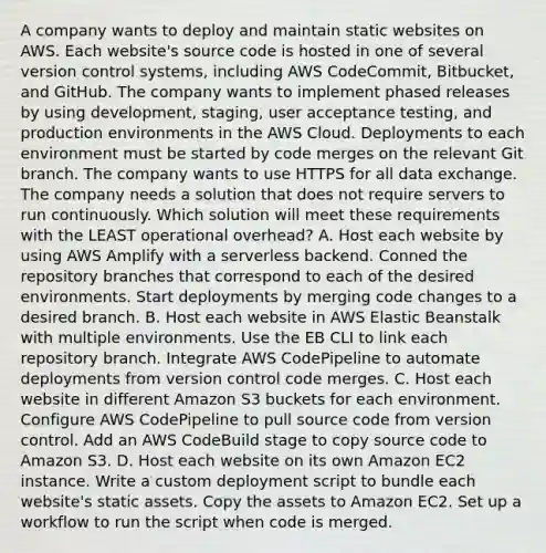 A company wants to deploy and maintain static websites on AWS. Each website's source code is hosted in one of several version control systems, including AWS CodeCommit, Bitbucket, and GitHub. The company wants to implement phased releases by using development, staging, user acceptance testing, and production environments in the AWS Cloud. Deployments to each environment must be started by code merges on the relevant Git branch. The company wants to use HTTPS for all data exchange. The company needs a solution that does not require servers to run continuously. Which solution will meet these requirements with the LEAST operational overhead? A. Host each website by using AWS Amplify with a serverless backend. Conned the repository branches that correspond to each of the desired environments. Start deployments by merging code changes to a desired branch. B. Host each website in AWS Elastic Beanstalk with multiple environments. Use the EB CLI to link each repository branch. Integrate AWS CodePipeline to automate deployments from version control code merges. C. Host each website in different Amazon S3 buckets for each environment. Configure AWS CodePipeline to pul<a href='https://www.questionai.com/knowledge/k0She087wq-l-source' class='anchor-knowledge'>l source</a> code from version control. Add an AWS CodeBuild stage to copy source code to Amazon S3. D. Host each website on its own Amazon EC2 instance. Write a custom deployment script to bundle each website's static assets. Copy the assets to Amazon EC2. Set up a workflow to run the script when code is merged.