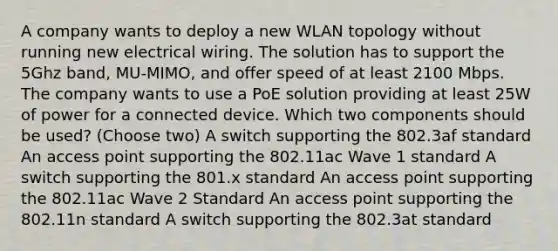 A company wants to deploy a new WLAN topology without running new electrical wiring. The solution has to support the 5Ghz band, MU-MIMO, and offer speed of at least 2100 Mbps. The company wants to use a PoE solution providing at least 25W of power for a connected device. Which two components should be used? (Choose two) A switch supporting the 802.3af standard An access point supporting the 802.11ac Wave 1 standard A switch supporting the 801.x standard An access point supporting the 802.11ac Wave 2 Standard An access point supporting the 802.11n standard A switch supporting the 802.3at standard