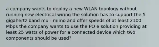 a company wants to deploy a new WLAN topology without running new electrical wiring the solution has to support the 5 gigahertz band mu - mimo and offer speeds of at least 2100 Mbps the company wants to use the PO e solution providing at least 25 watts of power for a connected device which two components should be used?