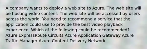 A company wants to deploy a web site to Azure. The web site will be hosting video content. The web site will be accessed by users across the world. You need to recommend a service that the application could use to provide the best video playback experience. Which of the following could be recommended? Azure ExpressRoute Circuits Azure Application Gateway Azure Traffic Manager Azure Content Delivery Network