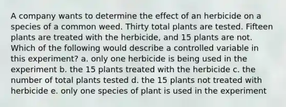 A company wants to determine the effect of an herbicide on a species of a common weed. Thirty total plants are tested. Fifteen plants are treated with the herbicide, and 15 plants are not. Which of the following would describe a controlled variable in this experiment? a. only one herbicide is being used in the experiment b. the 15 plants treated with the herbicide c. the number of total plants tested d. the 15 plants not treated with herbicide e. only one species of plant is used in the experiment