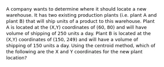 A company wants to determine where it should locate a new warehouse. It has two existing production plants (i.e. plant A and plant B) that will ship units of a product to this warehouse. Plant A is located at the (X,Y) coordinates of (60, 80) and will have volume of shipping of 250 units a day. Plant B is located at the (X,Y) coordinates of (150, 249) and will have a volume of shipping of 150 units a day. Using the centroid method, which of the following are the X and Y coordinates for the new plant location?