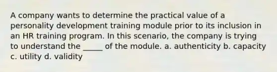 A company wants to determine the practical value of a personality development training module prior to its inclusion in an HR training program. In this scenario, the company is trying to understand the _____ of the module. a. authenticity b. capacity c. utility d. validity