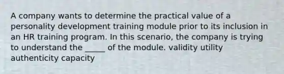 A company wants to determine the practical value of a personality development training module prior to its inclusion in an HR training program. In this scenario, the company is trying to understand the _____ of the module. validity utility authenticity capacity