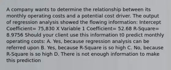 A company wants to determine the relationship between its monthly operating costs and a potential cost driver. The output of regression analysis showed the flowing information: Intercept Coefficient= 75,830 X Variable 1 Coefficient= 52.68 R-Square= 8.9756 Should your client use this information t0 predict monthly operating costs: A. Yes, because regression analysis can be referred upon B. Yes, because R-Square is so high C. No, because R-Square is so high D. There is not enough information to make this prediction