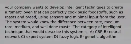 your company wants to develop intelligent techniques to create a "smart" oven that can perfectly cook basic foodstuffs, such as roasts and bread, using sensors and minimal input from the user. The system would know the difference between rare, medium rare, medium, and well done roasts. The category of intelligent technique that would describe this system is: A) CBR B) neural network C) expert system D) fuzzy logic E) genetic algorithm