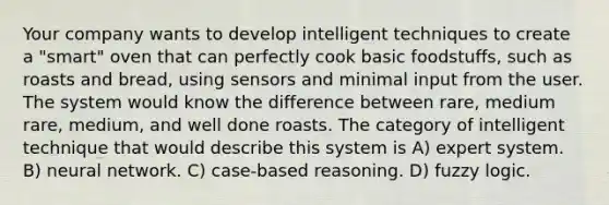 Your company wants to develop intelligent techniques to create a "smart" oven that can perfectly cook basic foodstuffs, such as roasts and bread, using sensors and minimal input from the user. The system would know the difference between rare, medium rare, medium, and well done roasts. The category of intelligent technique that would describe this system is A) expert system. B) neural network. C) case-based reasoning. D) fuzzy logic.