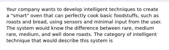 Your company wants to develop intelligent techniques to create a "smart" oven that can perfectly cook basic foodstuffs, such as roasts and bread, using sensors and minimal input from the user. The system would know the difference between rare, medium rare, medium, and well done roasts. The category of intelligent technique that would describe this system is