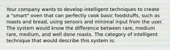 Your company wants to develop intelligent techniques to create a "smart" oven that can perfectly cook basic foodstuffs, such as roasts and bread, using sensors and minimal input from the user. The system would know the difference between rare, medium rare, medium, and well done roasts. The category of intelligent technique that would describe this system is: